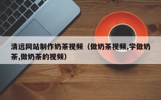 龙口清远网站制作奶茶视频（做奶茶视频,学做奶茶,做奶茶的视频）