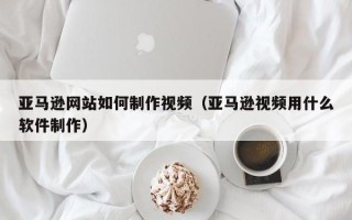 龙口亚马逊网站如何制作视频（亚马逊视频用什么软件制作）