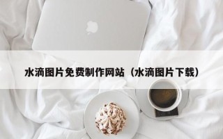 龙口水滴图片免费制作网站（水滴图片下载）